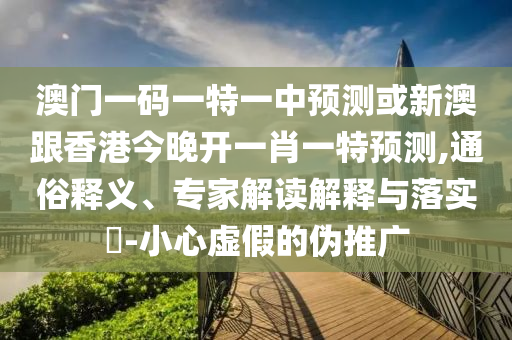 澳门一码一特一中预测或新澳跟香港今晚开一肖一特预测,通俗释义、专家解读解释与落实​-小心虚假的伪推广