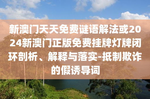 新澳门天天免费谜语解法或2024新澳门正版免费挂牌灯牌闭环剖析、解释与落实-抵制欺诈的假诱导词