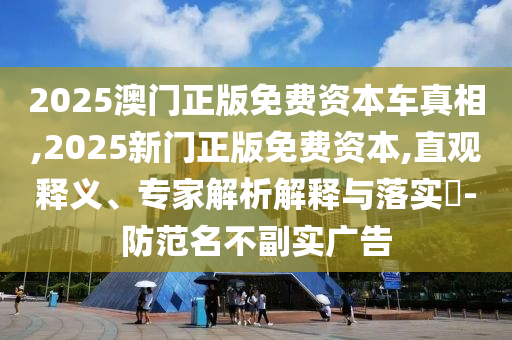 2025澳门正版免费资本车真相,2025新门正版免费资本,直观释义、专家解析解释与落实​-防范名不副实广告