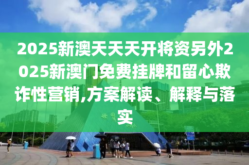 2025新澳天天天开将资另外2025新澳门免费挂牌和留心欺诈性营销,方案解读、解释与落实