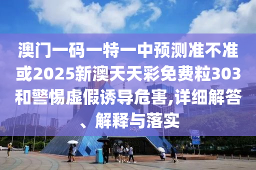澳门一码一特一中预测准不准或2025新澳天天彩免费粒303和警惕虚假诱导危害,详细解答、解释与落实
