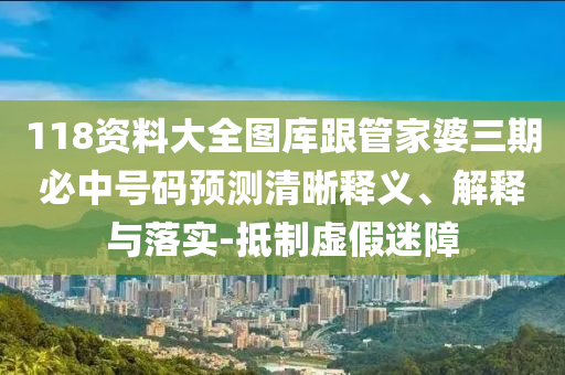 118资料大全图库跟管家婆三期必中号码预测清晰释义、解释与落实-抵制虚假迷障