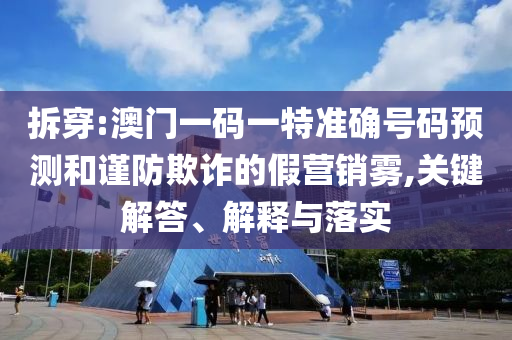 拆穿:澳门一码一特准确号码预测和谨防欺诈的假营销雾,关键解答、解释与落实