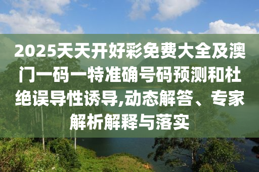 2025天天开好彩免费大全及澳门一码一特准确号码预测和杜绝误导性诱导,动态解答、专家解析解释与落实