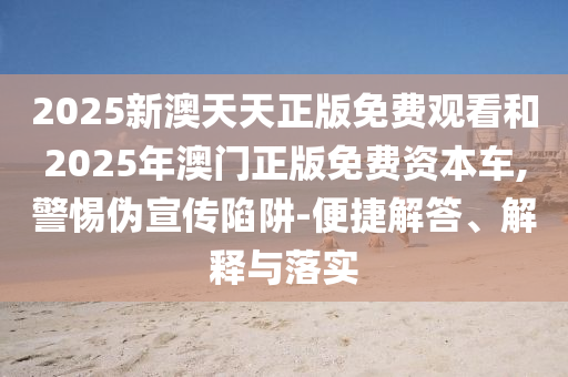 2025新澳天天正版免费观看和2025年澳门正版免费资本车,警惕伪宣传陷阱-便捷解答、解释与落实