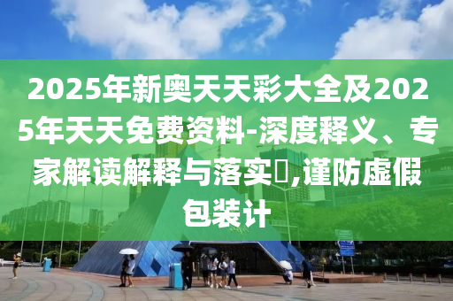 2025年新奥天天彩大全及2025年天天免费资料-深度释义、专家解读解释与落实​,谨防虚假包装计
